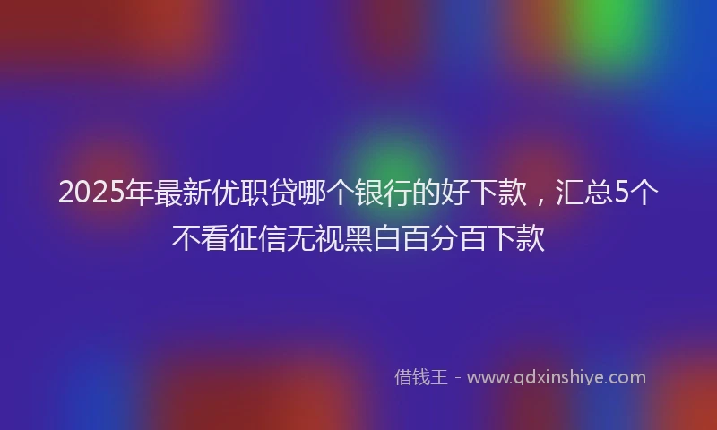 2025年最新优职贷哪个银行的好下款，汇总5个不看征信无视黑白百分百下款