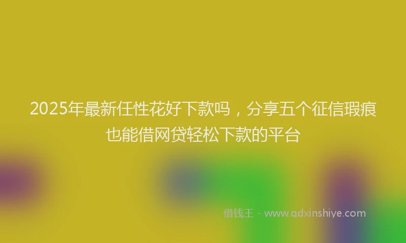 2025年最新任性花好下款吗，分享五个征信瑕疵也能借网贷轻松下款的平台