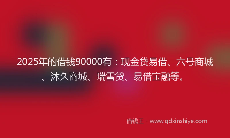 2025年的借钱90000有：现金贷易借、六号商城、沐久商城、瑞雪贷、易借宝融等。