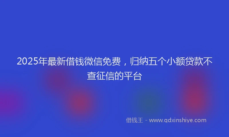 2025年最新借钱微信免费，归纳五个小额贷款不查征信的平台