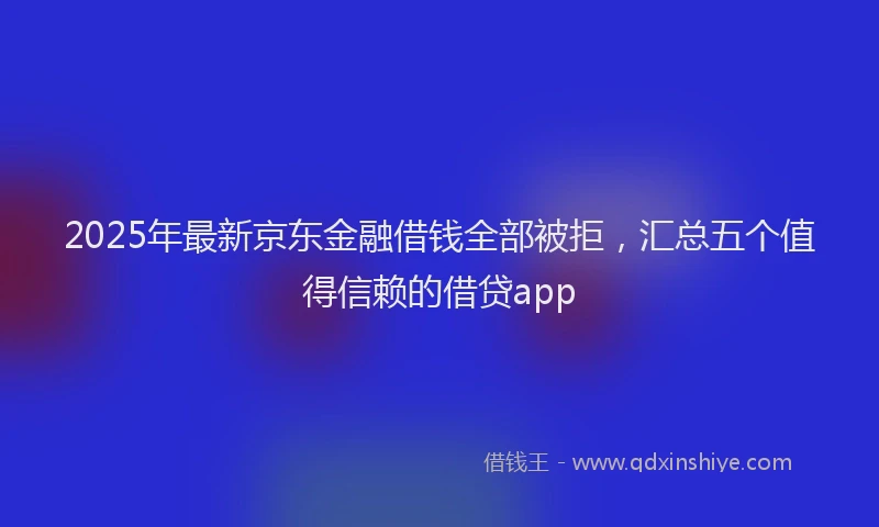 2025年最新京东金融借钱全部被拒，汇总五个值得信赖的借贷app
