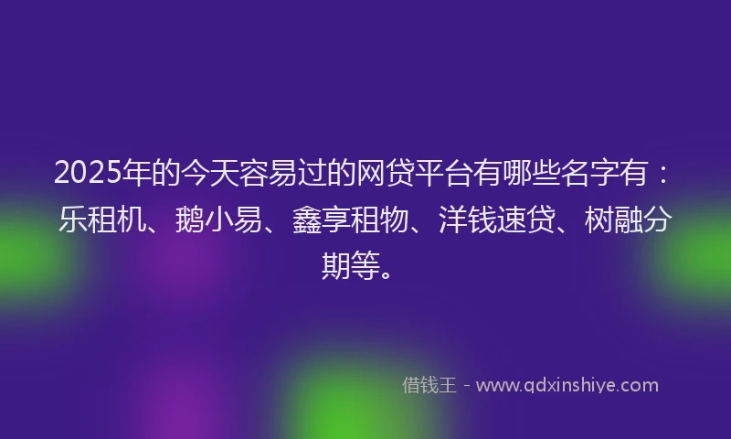 2025年的今天容易过的网贷平台有哪些名字有：乐租机、鹅小易、鑫享租物、洋钱速贷、树融分期等。