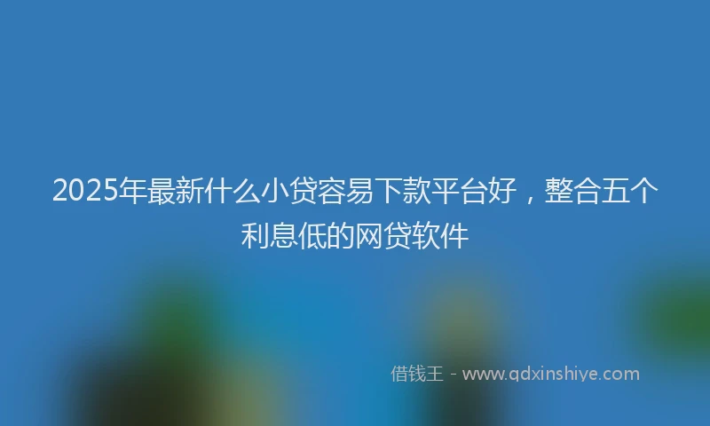 2025年最新什么小贷容易下款平台好，整合五个利息低的网贷软件