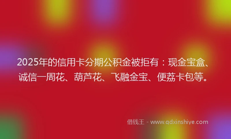 2025年的信用卡分期公积金被拒有：现金宝盒、诚信一周花、葫芦花、飞融金宝、便荔卡包等。