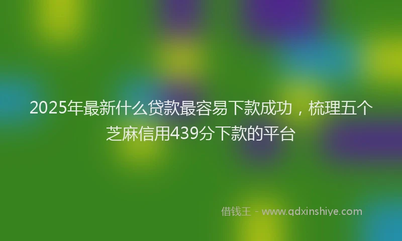 2025年最新什么贷款最容易下款成功，梳理五个芝麻信用439分下款的平台