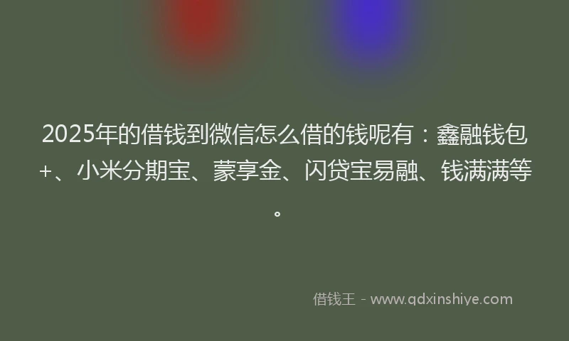 2025年的借钱到微信怎么借的钱呢有：鑫融钱包+、小米分期宝、蒙享金、闪贷宝易融、钱满满等。