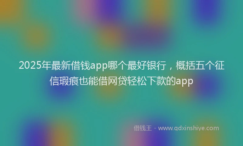 2025年最新借钱app哪个最好银行，概括五个征信瑕疵也能借网贷轻松下款的app