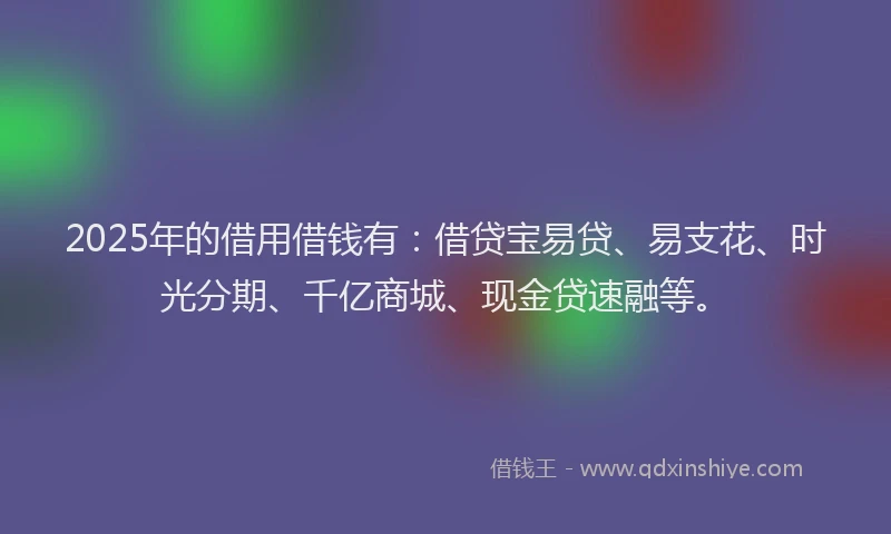 2025年的借用借钱有：借贷宝易贷、易支花、时光分期、千亿商城、现金贷速融等。