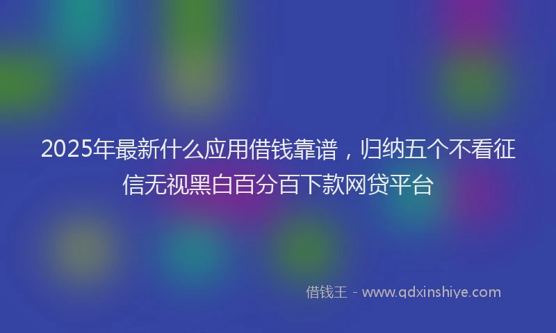 2025年最新什么应用借钱靠谱，归纳五个不看征信无视黑白百分百下款网贷平台
