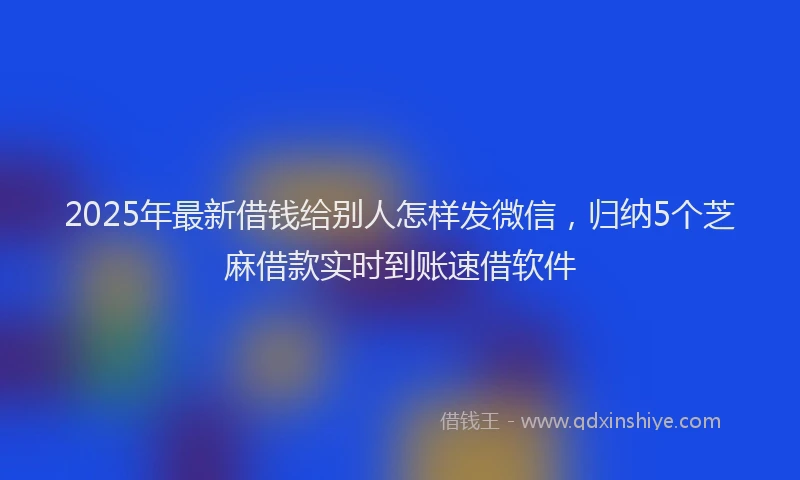 2025年最新借钱给别人怎样发微信，归纳5个芝麻借款实时到账速借软件