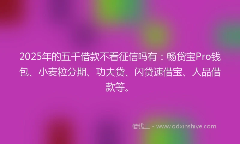 2025年的五千借款不看征信吗有：畅贷宝Pro钱包、小麦粒分期、功夫贷、闪贷速借宝、人品借款等。