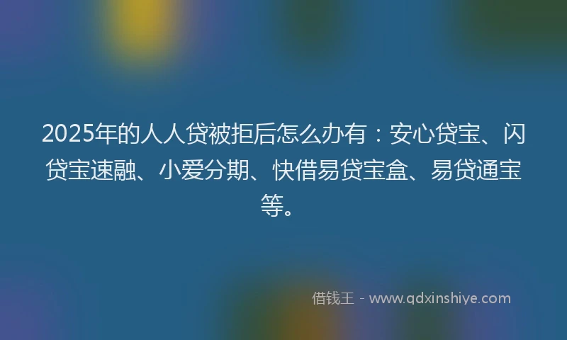 2025年的人人贷被拒后怎么办有：安心贷宝、闪贷宝速融、小爱分期、快借易贷宝盒、易贷通宝等。