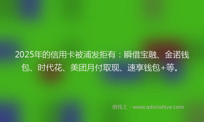 2025年的信用卡被浦发拒有：瞬借宝融、金诺钱包、时代花、美团月付取现、速享钱包+等。