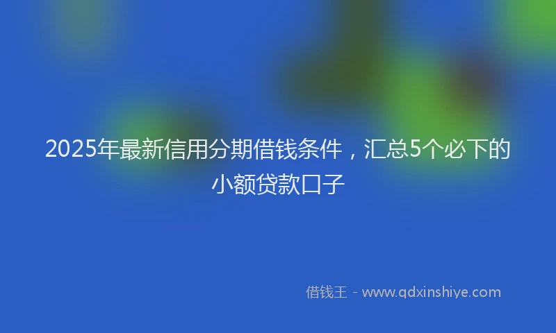 2025年最新信用分期借钱条件，汇总5个必下的小额贷款口子