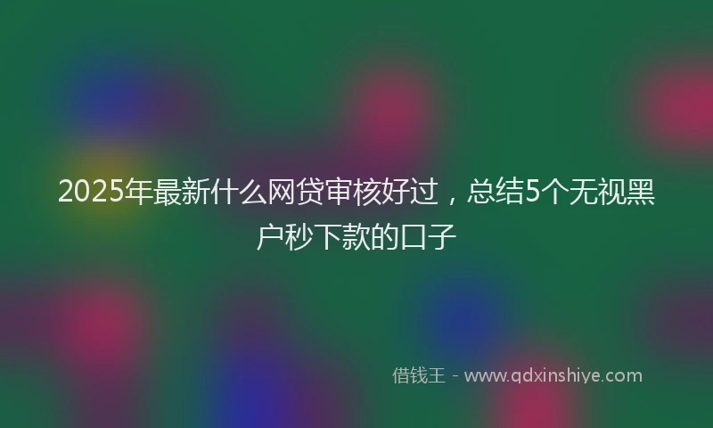2025年最新什么网贷审核好过，总结5个无视黑户秒下款的口子