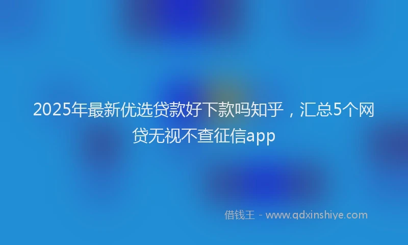 2025年最新优选贷款好下款吗知乎，汇总5个网贷无视不查征信app