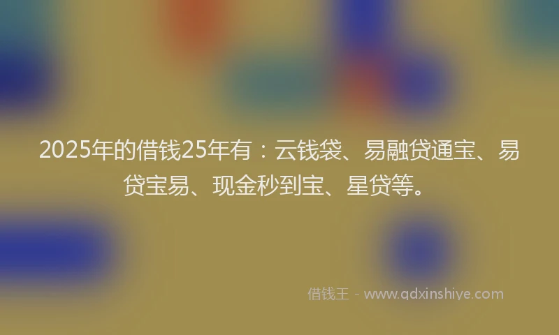 2025年的借钱25年有：云钱袋、易融贷通宝、易贷宝易、现金秒到宝、星贷等。