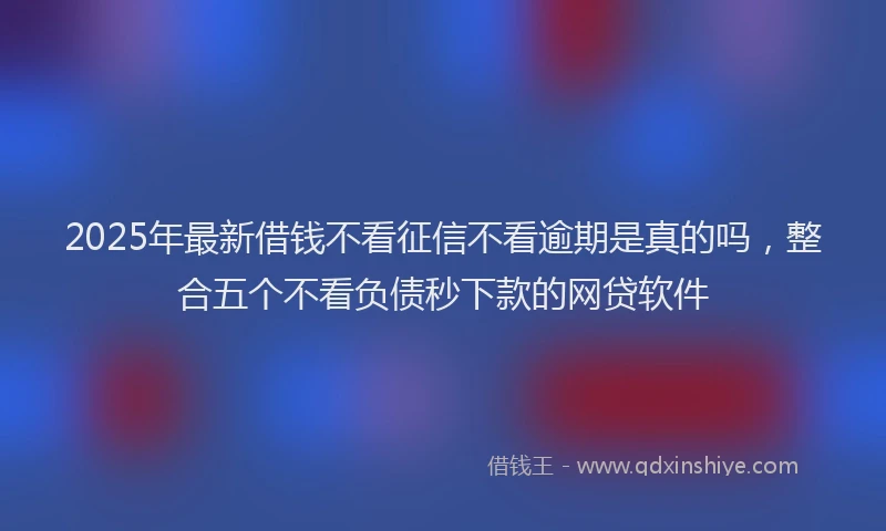 2025年最新借钱不看征信不看逾期是真的吗，整合五个不看负债秒下款的网贷软件