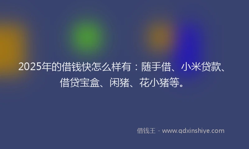 2025年的借钱快怎么样有：随手借、小米贷款、借贷宝盒、闲猪、花小猪等。