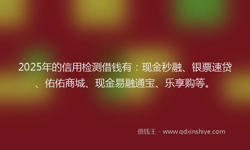 2025年的信用检测借钱有：现金秒融、银票速贷、佑佑商城、现金易融通宝、乐享购等。