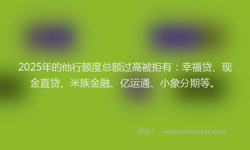 2025年的他行额度总额过高被拒有：幸福贷、现金直贷、米族金融、亿运通、小象分期等。