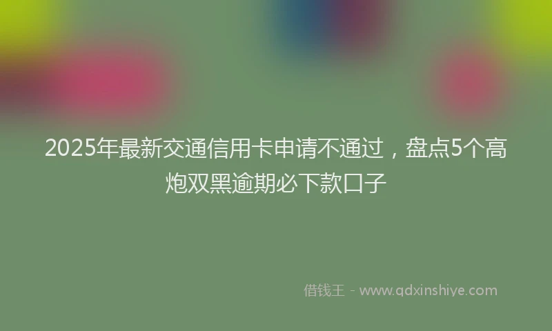 2025年最新交通信用卡申请不通过，盘点5个高炮双黑逾期必下款口子