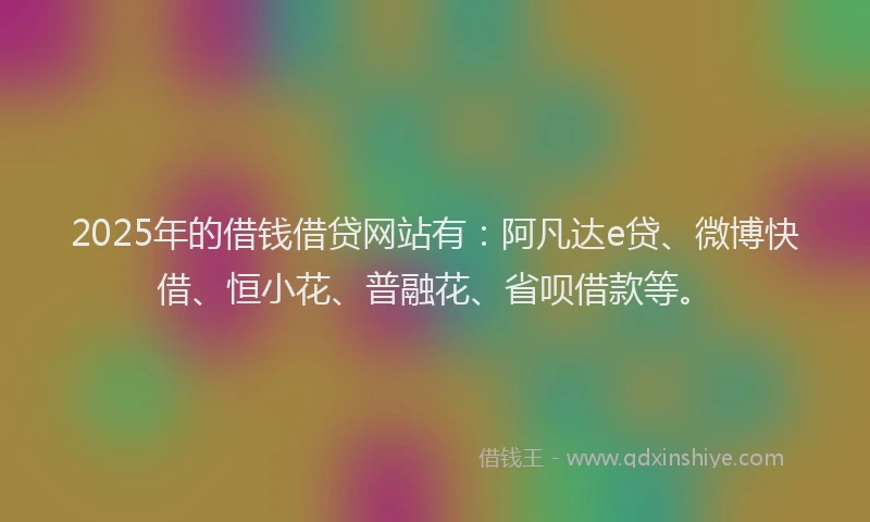 2025年的借钱借贷网站有：阿凡达e贷、微博快借、恒小花、普融花、省呗借款等。