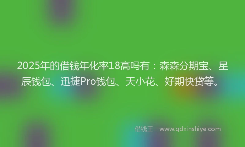 2025年的借钱年化率18高吗有：森森分期宝、星辰钱包、迅捷Pro钱包、天小花、好期快贷等。