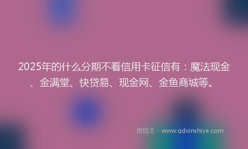 2025年的什么分期不看信用卡征信有：魔法现金、金满堂、快贷易、现金网、金鱼商城等。