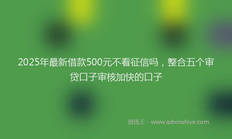 2025年最新借款500元不看征信吗，整合五个审贷口子审核加快的口子
