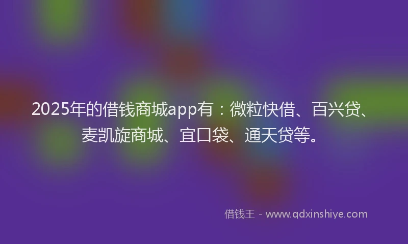 2025年的借钱商城app有：微粒快借、百兴贷、麦凯旋商城、宜口袋、通天贷等。