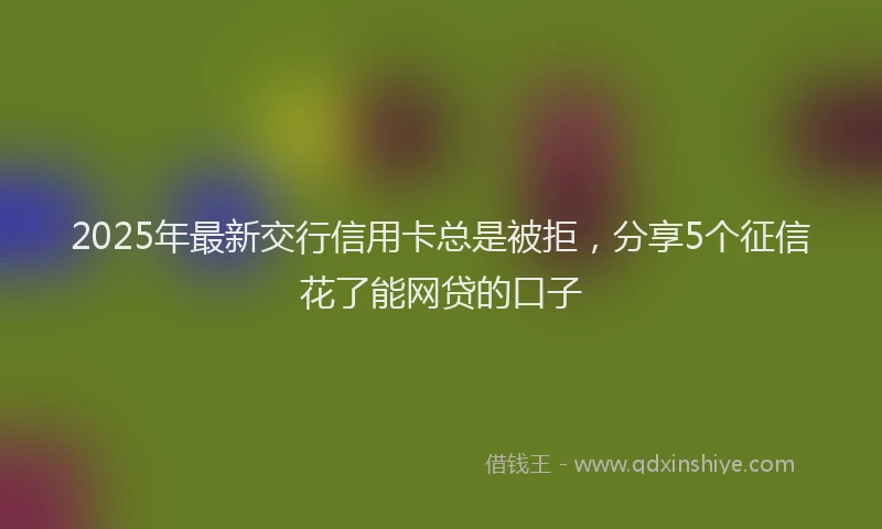 2025年最新交行信用卡总是被拒，分享5个征信花了能网贷的口子