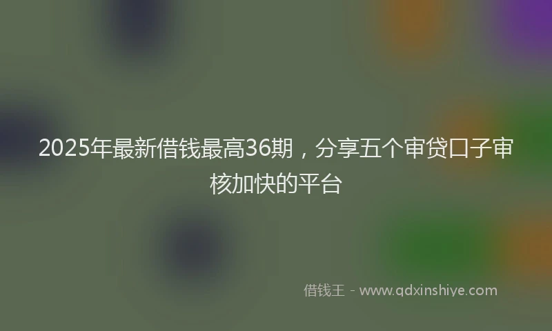 2025年最新借钱最高36期，分享五个审贷口子审核加快的平台