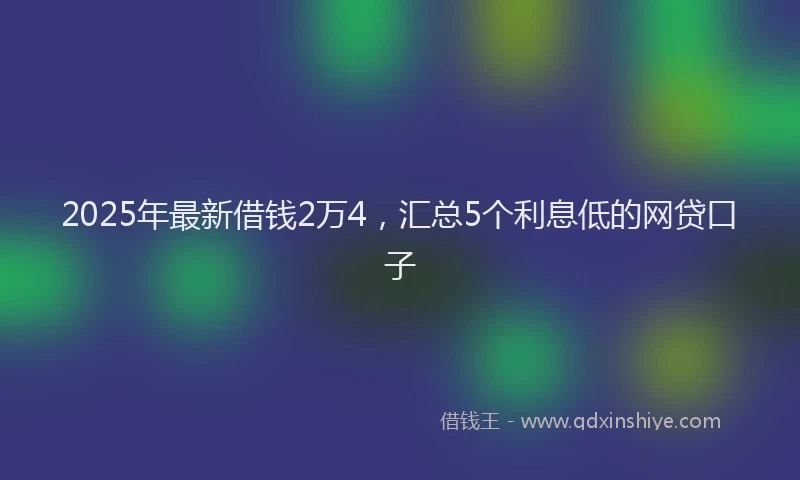 2025年最新借钱2万4，汇总5个利息低的网贷口子