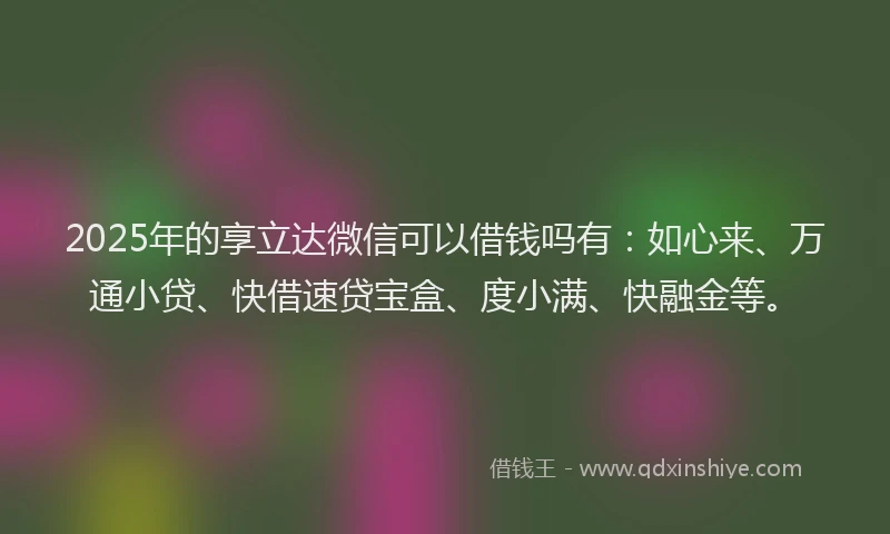 2025年的享立达微信可以借钱吗有：如心来、万通小贷、快借速贷宝盒、度小满、快融金等。
