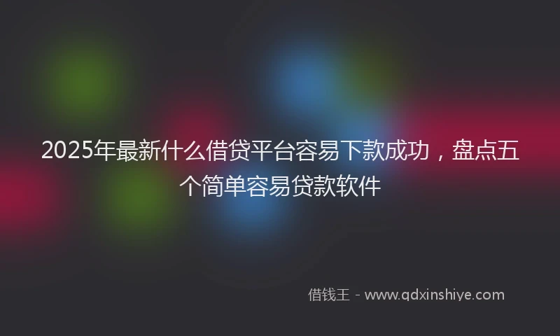 2025年最新什么借贷平台容易下款成功，盘点五个简单容易贷款软件