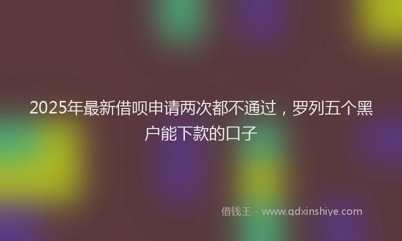 2025年最新借呗申请两次都不通过，罗列五个黑户能下款的口子