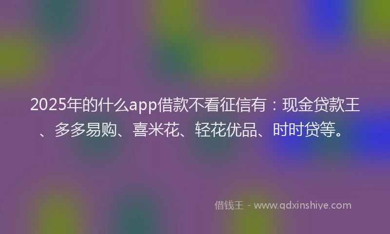 2025年的什么app借款不看征信有：现金贷款王、多多易购、喜米花、轻花优品、时时贷等。