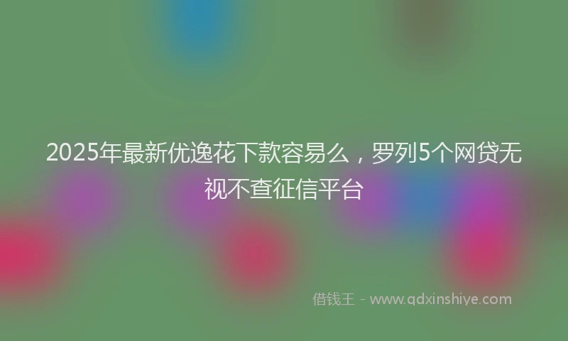 2025年最新优逸花下款容易么，罗列5个网贷无视不查征信平台