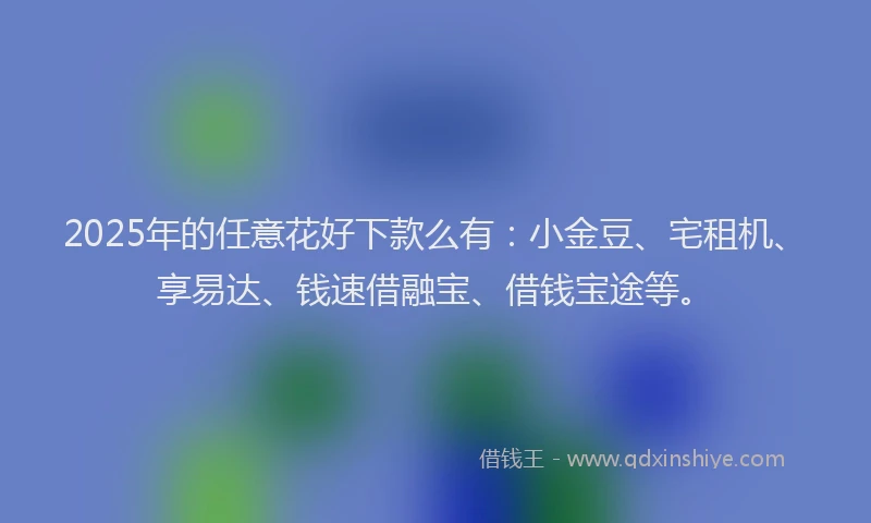 2025年的任意花好下款么有：小金豆、宅租机、享易达、钱速借融宝、借钱宝途等。