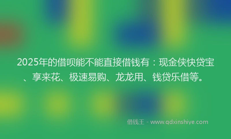 2025年的借呗能不能直接借钱有：现金侠快贷宝、享来花、极速易购、龙龙用、钱贷乐借等。