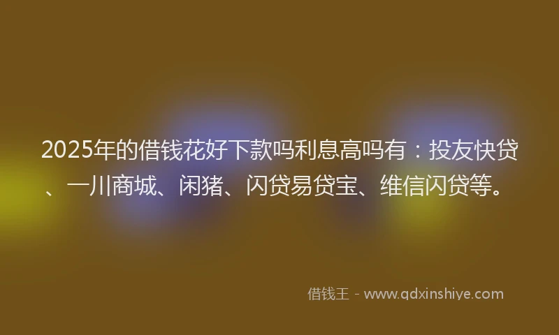 2025年的借钱花好下款吗利息高吗有：投友快贷、一川商城、闲猪、闪贷易贷宝、维信闪贷等。