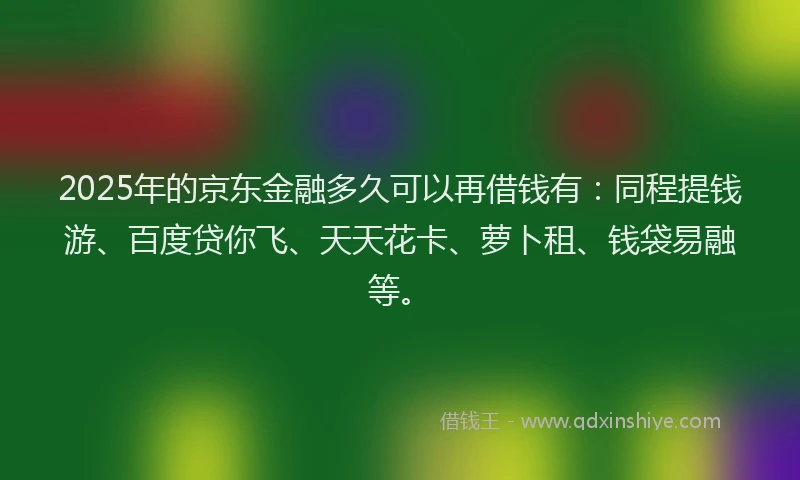2025年的京东金融多久可以再借钱有：同程提钱游、百度贷你飞、天天花卡、萝卜租、钱袋易融等。