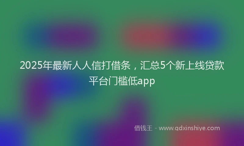 2025年最新人人信打借条，汇总5个新上线贷款平台门槛低app