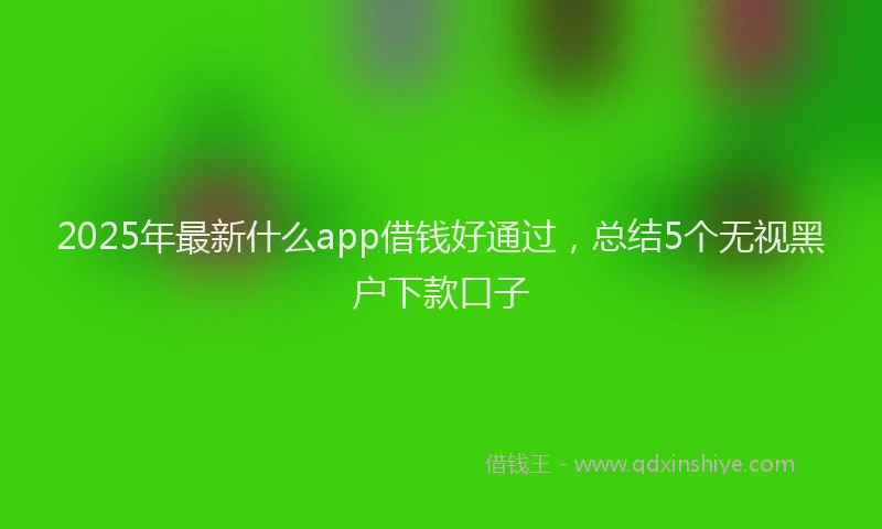 2025年最新什么app借钱好通过，总结5个无视黑户下款口子