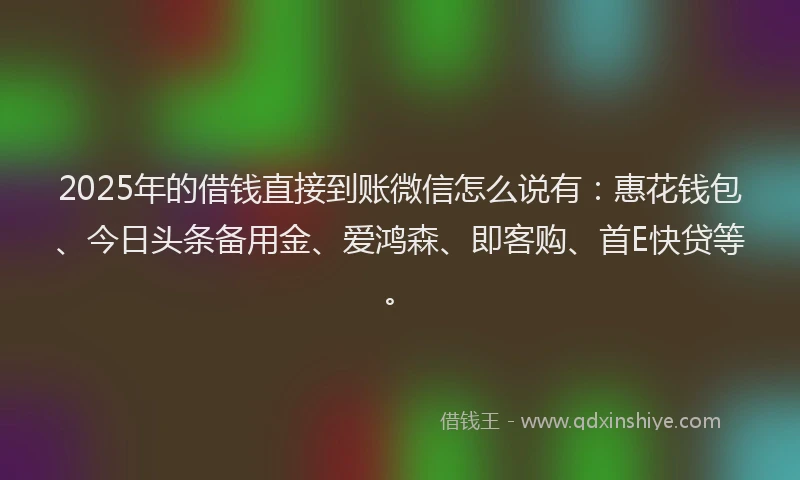 2025年的借钱直接到账微信怎么说有：惠花钱包、今日头条备用金、爱鸿森、即客购、首E快贷等。