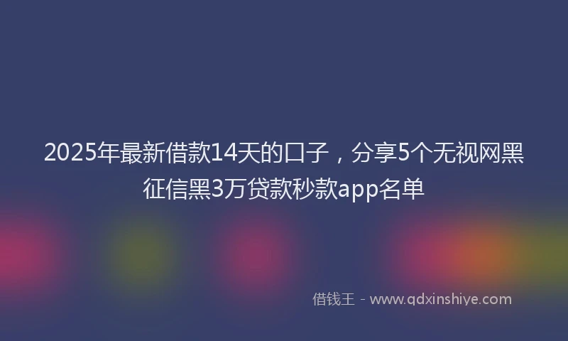 2025年最新借款14天的口子，分享5个无视网黑征信黑3万贷款秒款app名单