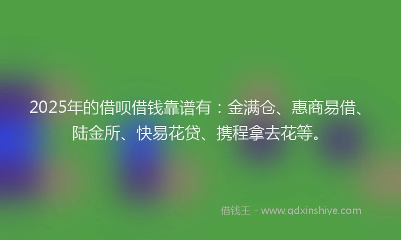 2025年的借呗借钱靠谱有：金满仓、惠商易借、陆金所、快易花贷、携程拿去花等。