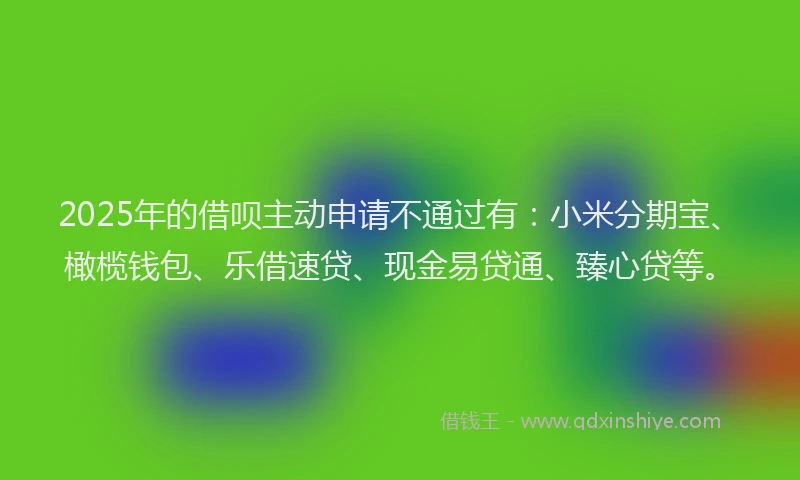 2025年的借呗主动申请不通过有：小米分期宝、橄榄钱包、乐借速贷、现金易贷通、臻心贷等。