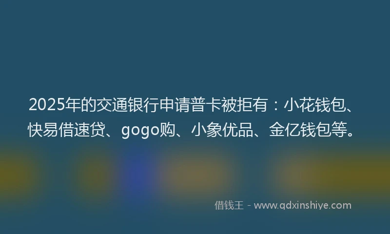 2025年的交通银行申请普卡被拒有：小花钱包、快易借速贷、gogo购、小象优品、金亿钱包等。